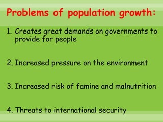 Problems of population growth:
1. Creates great demands on governments to
   provide for people


2. Increased pressure on the environment


3. Increased risk of famine and malnutrition


4. Threats to international security
 
