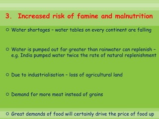 3. Increased risk of famine and malnutrition
 Water shortages – water tables on every continent are falling



 Water is pumped out far greater than rainwater can replenish –
  e.g. India pumped water twice the rate of natural replenishment



 Due to industrialisation – loss of agricultural land



 Demand for more meat instead of grains



 Great demands of food will certainly drive the price of food up
 