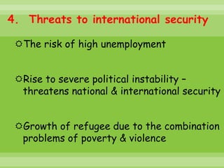 4. Threats to international security

 The risk of high unemployment


 Rise to severe political instability –
  threatens national & international security


 Growth of refugee due to the combination
  problems of poverty & violence
 
