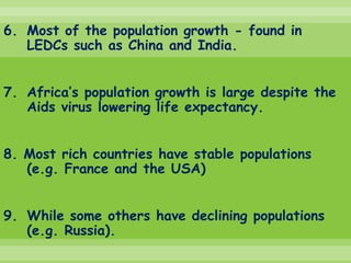 6. Most of the population growth - found in
   LEDCs such as China and India.


7. Africa’s population growth is large despite the
   Aids virus lowering life expectancy.


8. Most rich countries have stable populations
   (e.g. France and the USA)


9. While some others have declining populations
   (e.g. Russia).
 