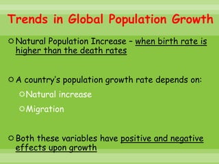 Trends in Global Population Growth
Natural Population Increase – when birth rate is
 higher than the death rates


A country’s population growth rate depends on:
  Natural increase
  Migration


Both these variables have positive and negative
 effects upon growth
 