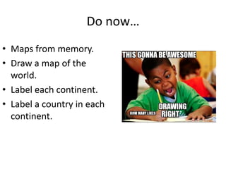 Do now…
• Maps from memory.
• Draw a map of the
world.
• Label each continent.
• Label a country in each
continent.
 
