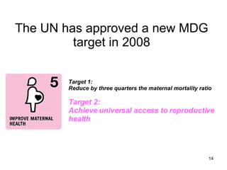 The UN has approved a new MDG target in 2008 Target 1:  Reduce by three quarters the maternal mortality ratio Target 2: Achieve universal access to reproductive health  