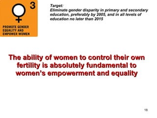 Target:  Eliminate gender disparity in primary and secondary education, preferably by 2005, and in all levels of education no later than 2015 The ability of women to control their own fertility is absolutely fundamental to women’s empowerment and equality 