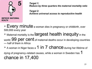 Target 1:  Reduce by three quarters the maternal mortality ratio Target 2: Achieve universal access to reproductive health  Every minute  a woman dies in pregnancy or childbirth, over 500,000 every year Maternal mortality is the  largest health inequity  in the world;  99 per cent  of maternal deaths occur in developing countries — half of them in Africa A woman in Niger faces a  1 in 7 chance  during her lifetime of dying of pregnancy–related causes, while a woman in Sweden has  1 chance in 17,400 