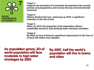 Target 1:  Integrate the principles of sustainable development into country policies and programmes and reverse the loss of environmental resources Target 2: Reduce biodiversity loss, achieving, by 2010, a significant reduction in the rate of loss Target 3: Halve, by 2015, the proportion of the population without sustainable access to safe drinking water and basic sanitation Target 4:  By 2020, to have achieved a significant improvement in the lives of at least 100 million slum dwellers As population grows, 2/3 of  world population will face  moderate to high water  shortages by 2025 By 2007, half the world’s  population will live in towns and cities  