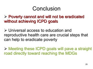 Conclusion Poverty cannot and will not be eradicated without achieving ICPD goals Universal access to education and reproductive health care are crucial steps that can help to eradicate poverty Meeting these ICPD goals will pave a straight road directly toward reaching the MDGs 
