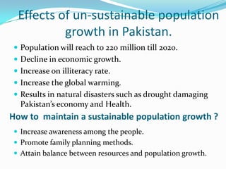 Effects of un-sustainable population
growth in Pakistan.
 Population will reach to 220 million till 2020.

 Decline in economic growth.
 Increase on illiteracy rate.
 Increase the global warming.
 Results in natural disasters such as drought damaging

Pakistan’s economy and Health.

How to maintain a sustainable population growth ?
 Increase awareness among the people.
 Promote family planning methods.
 Attain balance between resources and population growth.

 