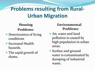 Problems resulting from RuralUrban Migration
Housing
Problems:
 Deterioration of living
conditions
 Increased Health
hazards.
 The rapid growth of
slums.

Environmental
Problems:
 Air, water and land
pollution is caused by
high population in urban
areas.
 Surface and ground
water is contaminated by
dumping of industrial
waste.

 