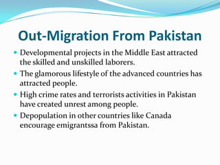 Out-Migration From Pakistan
 Developmental projects in the Middle East attracted

the skilled and unskilled laborers.
 The glamorous lifestyle of the advanced countries has
attracted people.
 High crime rates and terrorists activities in Pakistan
have created unrest among people.
 Depopulation in other countries like Canada
encourage emigrantssa from Pakistan.

 