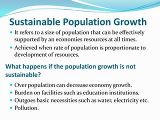 Sustainable Population Growth
 It refers to a size of population that can be effectively

supported by an economies resources at all times.
 Achieved when rate of population is proportionate to
development of resources.

What happens if the population growth is not
sustainable?





Over population can decrease economy growth.
Burden on facilities such as education institutions.
Outgoes basic necessities such as water, electricity etc.
Pollution.

 