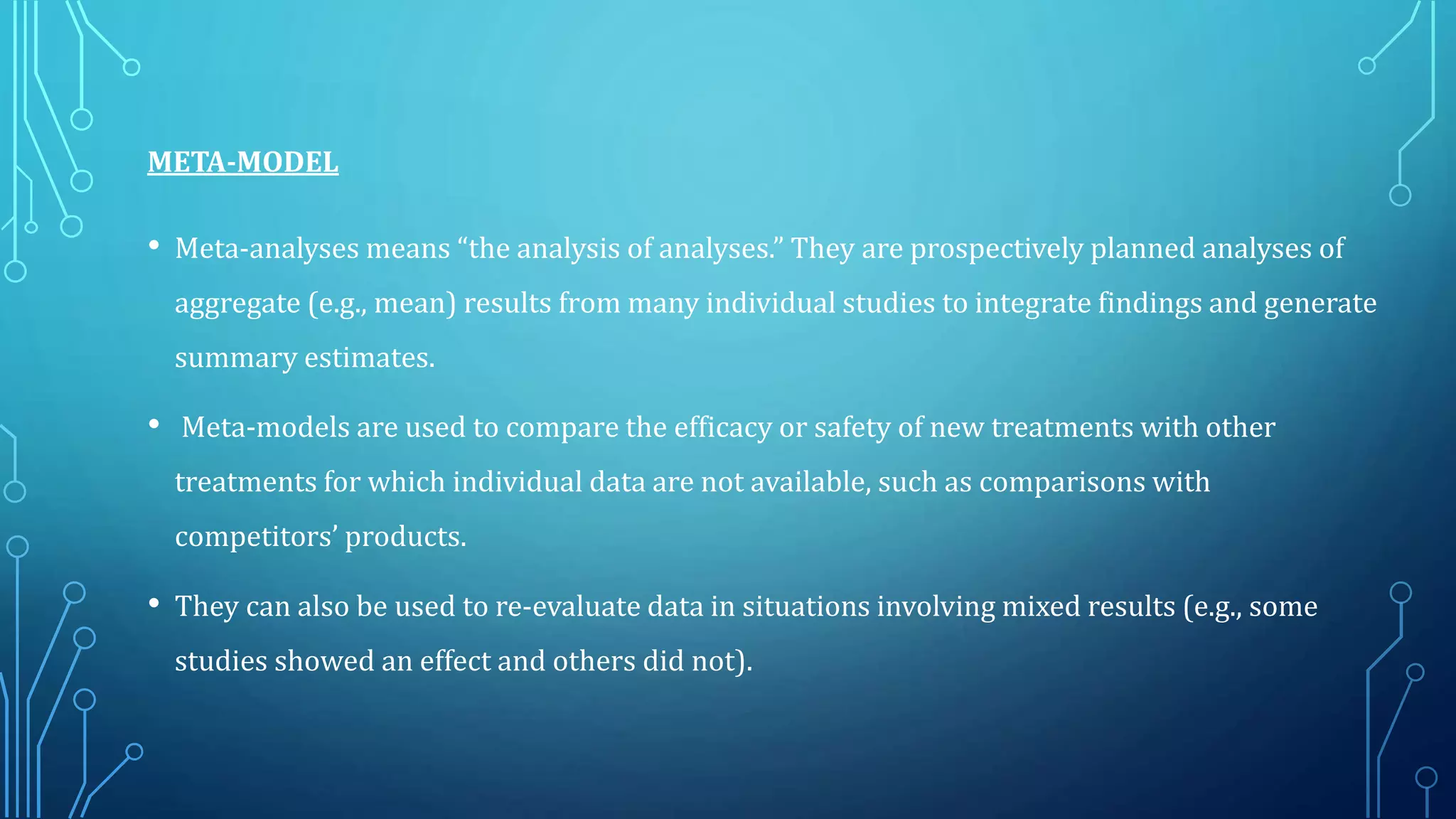 META-MODEL
• Meta-analyses means “the analysis of analyses.” They are prospectively planned analyses of
aggregate (e.g., mean) results from many individual studies to integrate findings and generate
summary estimates.
• Meta-models are used to compare the efficacy or safety of new treatments with other
treatments for which individual data are not available, such as comparisons with
competitors’ products.
• They can also be used to re-evaluate data in situations involving mixed results (e.g., some
studies showed an effect and others did not).
 