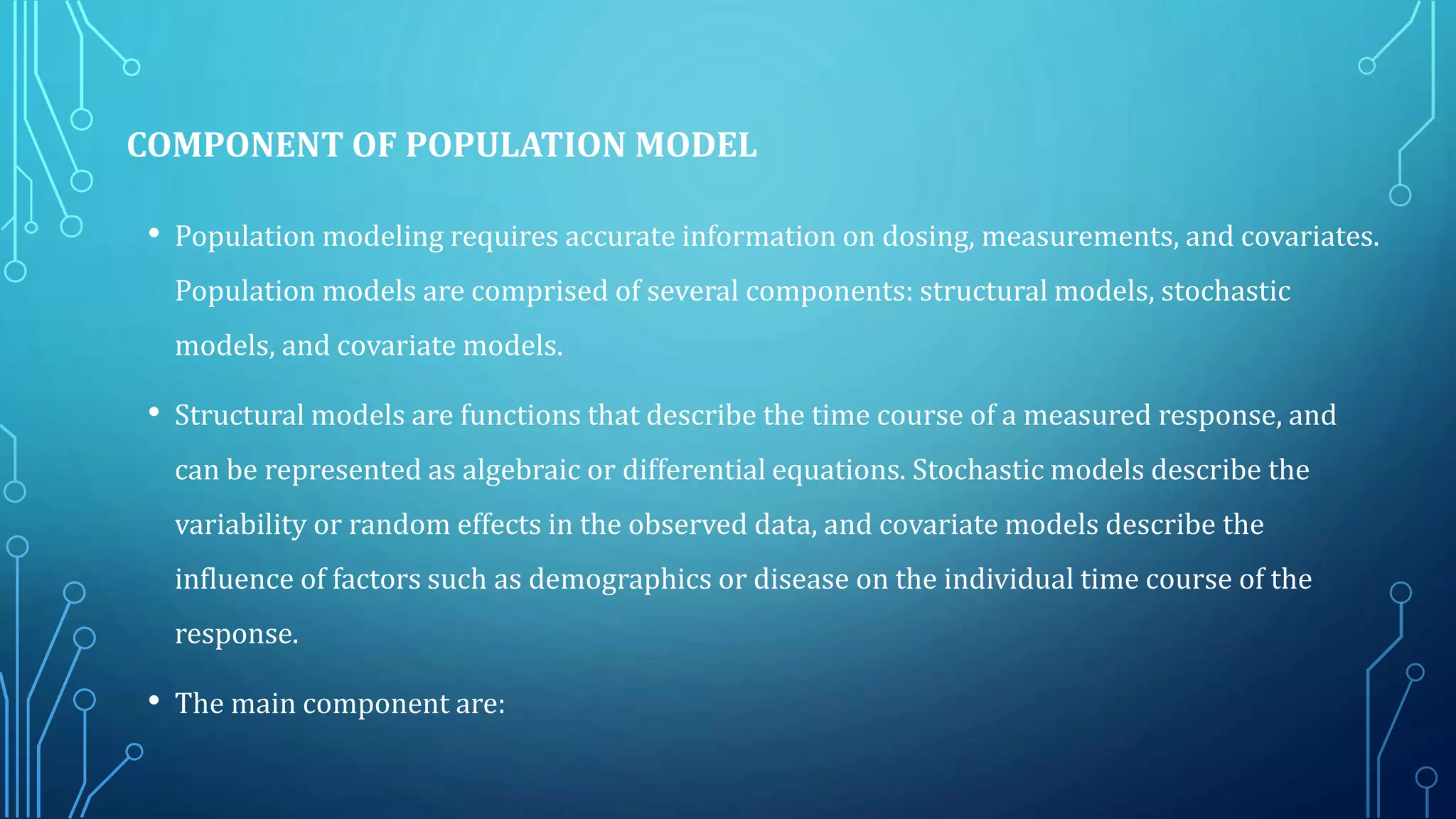 COMPONENT OF POPULATION MODEL
• Population modeling requires accurate information on dosing, measurements, and covariates.
Population models are comprised of several components: structural models, stochastic
models, and covariate models.
• Structural models are functions that describe the time course of a measured response, and
can be represented as algebraic or differential equations. Stochastic models describe the
variability or random effects in the observed data, and covariate models describe the
influence of factors such as demographics or disease on the individual time course of the
response.
• The main component are:
 