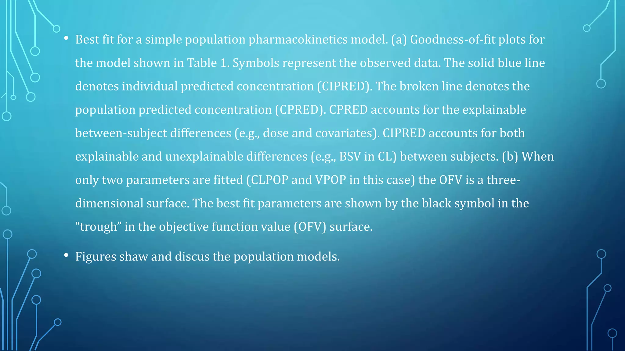 • Best fit for a simple population pharmacokinetics model. (a) Goodness-of-fit plots for
the model shown in Table 1. Symbols represent the observed data. The solid blue line
denotes individual predicted concentration (CIPRED). The broken line denotes the
population predicted concentration (CPRED). CPRED accounts for the explainable
between-subject differences (e.g., dose and covariates). CIPRED accounts for both
explainable and unexplainable differences (e.g., BSV in CL) between subjects. (b) When
only two parameters are fitted (CLPOP and VPOP in this case) the OFV is a three-
dimensional surface. The best fit parameters are shown by the black symbol in the
“trough” in the objective function value (OFV) surface.
• Figures shaw and discus the population models.
 