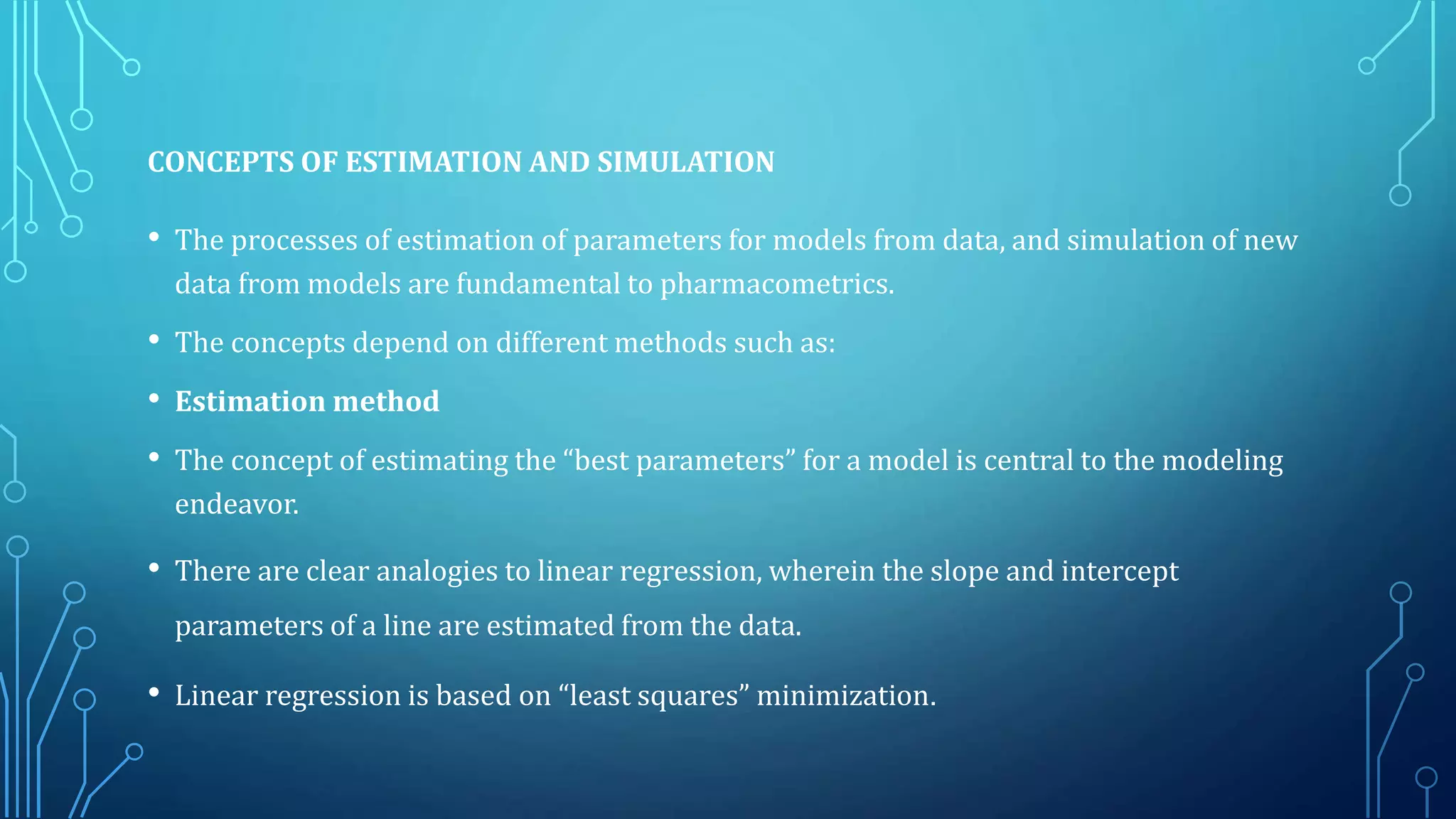CONCEPTS OF ESTIMATION AND SIMULATION
• The processes of estimation of parameters for models from data, and simulation of new
data from models are fundamental to pharmacometrics.
• The concepts depend on different methods such as:
• Estimation method
• The concept of estimating the “best parameters” for a model is central to the modeling
endeavor.
• There are clear analogies to linear regression, wherein the slope and intercept
parameters of a line are estimated from the data.
• Linear regression is based on “least squares” minimization.
 