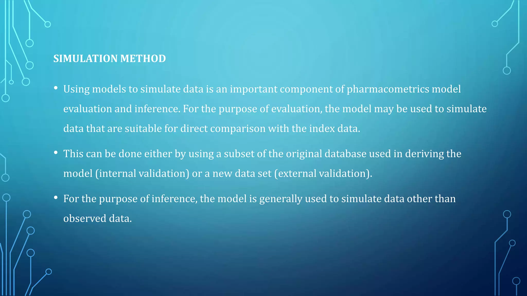 SIMULATION METHOD
• Using models to simulate data is an important component of pharmacometrics model
evaluation and inference. For the purpose of evaluation, the model may be used to simulate
data that are suitable for direct comparison with the index data.
• This can be done either by using a subset of the original database used in deriving the
model (internal validation) or a new data set (external validation).
• For the purpose of inference, the model is generally used to simulate data other than
observed data.
 
