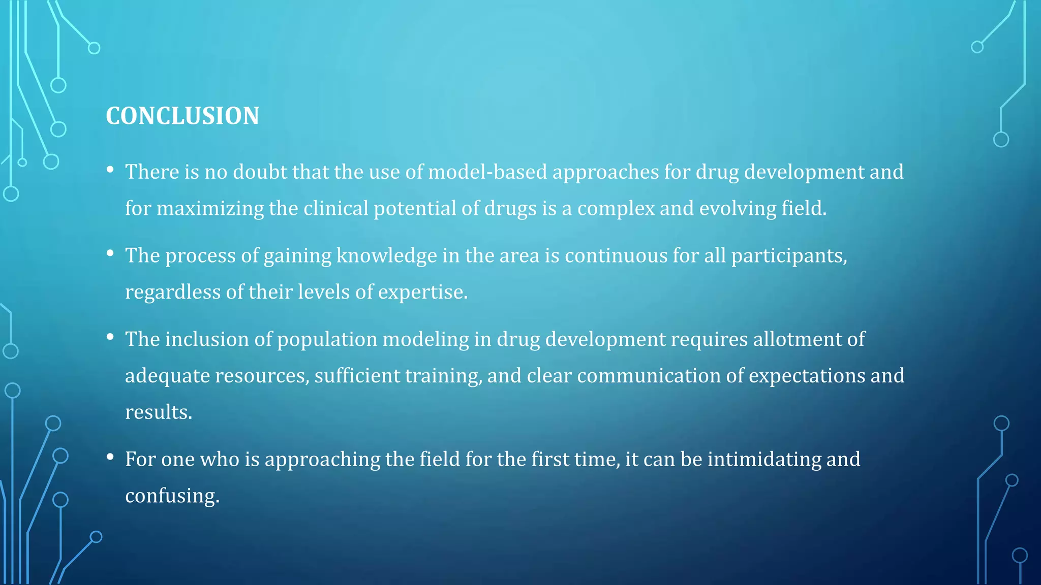 CONCLUSION
• There is no doubt that the use of model-based approaches for drug development and
for maximizing the clinical potential of drugs is a complex and evolving field.
• The process of gaining knowledge in the area is continuous for all participants,
regardless of their levels of expertise.
• The inclusion of population modeling in drug development requires allotment of
adequate resources, sufficient training, and clear communication of expectations and
results.
• For one who is approaching the field for the first time, it can be intimidating and
confusing.
 