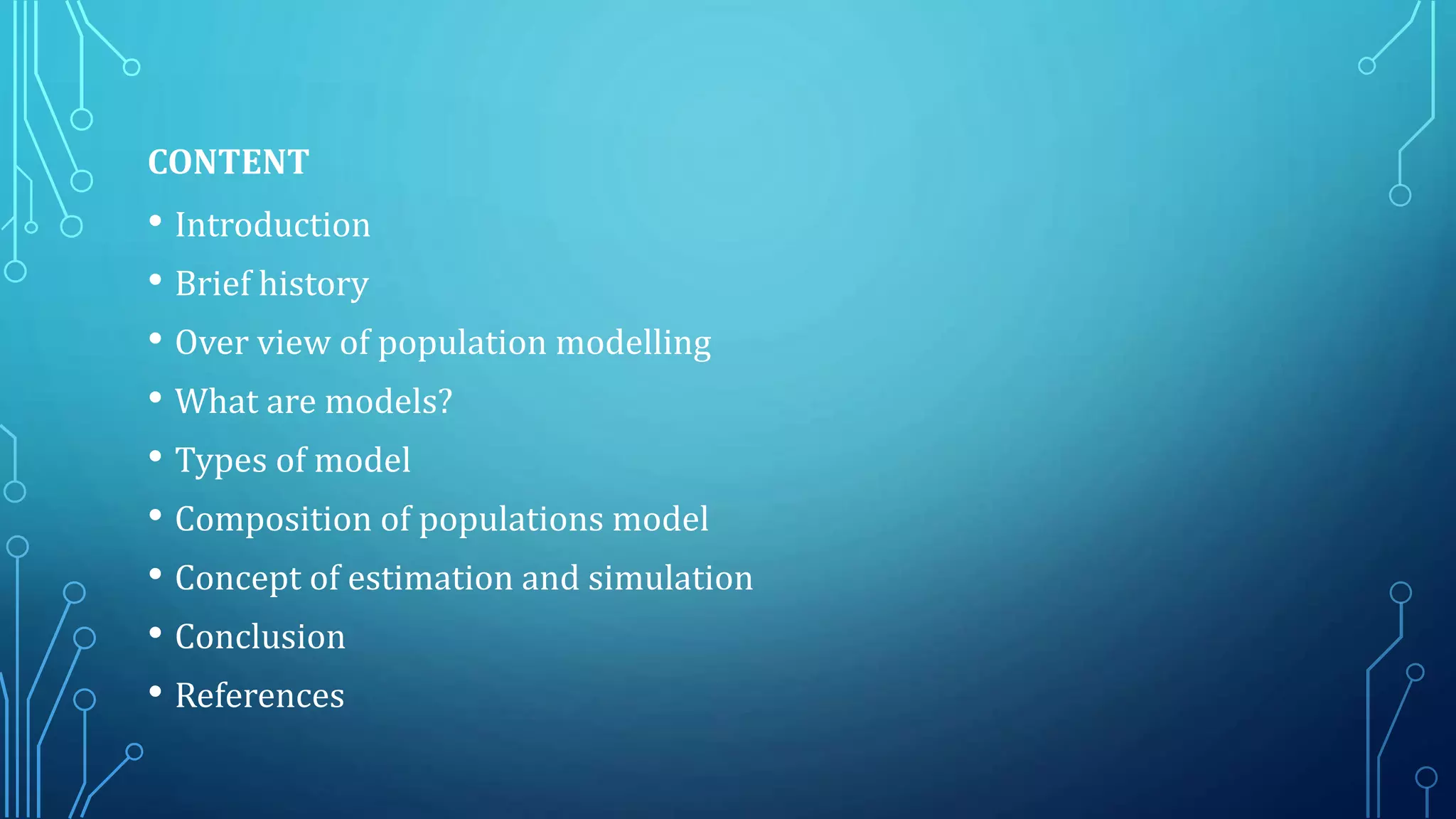 CONTENT
• Introduction
• Brief history
• Over view of population modelling
• What are models?
• Types of model
• Composition of populations model
• Concept of estimation and simulation
• Conclusion
• References
 
