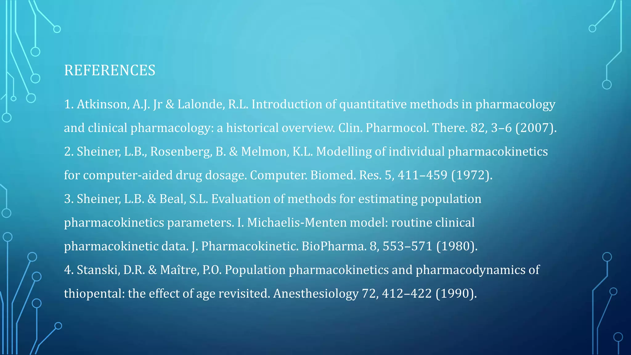 REFERENCES
1. Atkinson, A.J. Jr & Lalonde, R.L. Introduction of quantitative methods in pharmacology
and clinical pharmacology: a historical overview. Clin. Pharmocol. There. 82, 3–6 (2007).
2. Sheiner, L.B., Rosenberg, B. & Melmon, K.L. Modelling of individual pharmacokinetics
for computer-aided drug dosage. Computer. Biomed. Res. 5, 411–459 (1972).
3. Sheiner, L.B. & Beal, S.L. Evaluation of methods for estimating population
pharmacokinetics parameters. I. Michaelis-Menten model: routine clinical
pharmacokinetic data. J. Pharmacokinetic. BioPharma. 8, 553–571 (1980).
4. Stanski, D.R. & Maître, P.O. Population pharmacokinetics and pharmacodynamics of
thiopental: the effect of age revisited. Anesthesiology 72, 412–422 (1990).
 