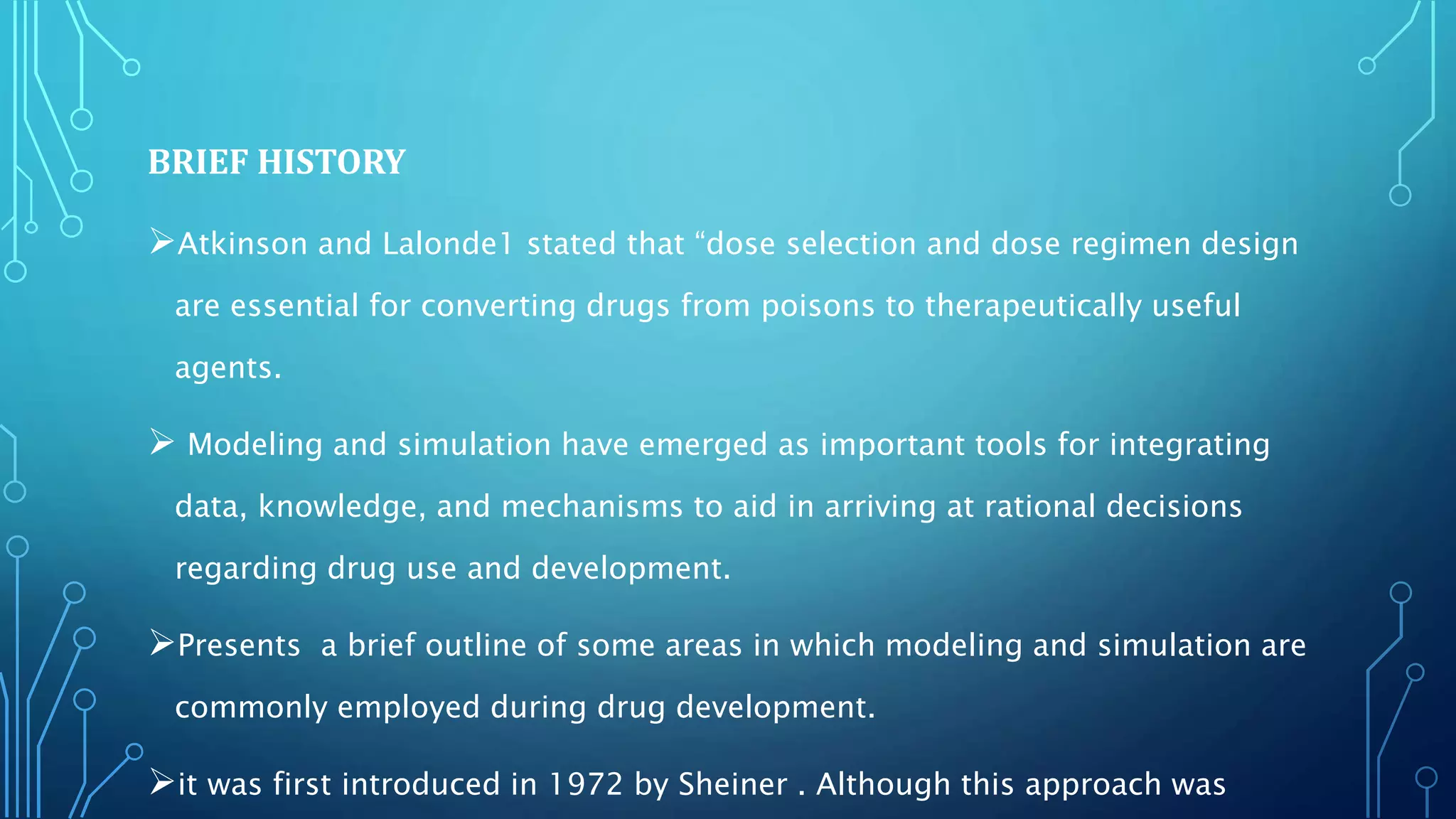 BRIEF HISTORY
Atkinson and Lalonde1 stated that “dose selection and dose regimen design
are essential for converting drugs from poisons to therapeutically useful
agents.
 Modeling and simulation have emerged as important tools for integrating
data, knowledge, and mechanisms to aid in arriving at rational decisions
regarding drug use and development.
Presents a brief outline of some areas in which modeling and simulation are
commonly employed during drug development.
it was first introduced in 1972 by Sheiner . Although this approach was
 