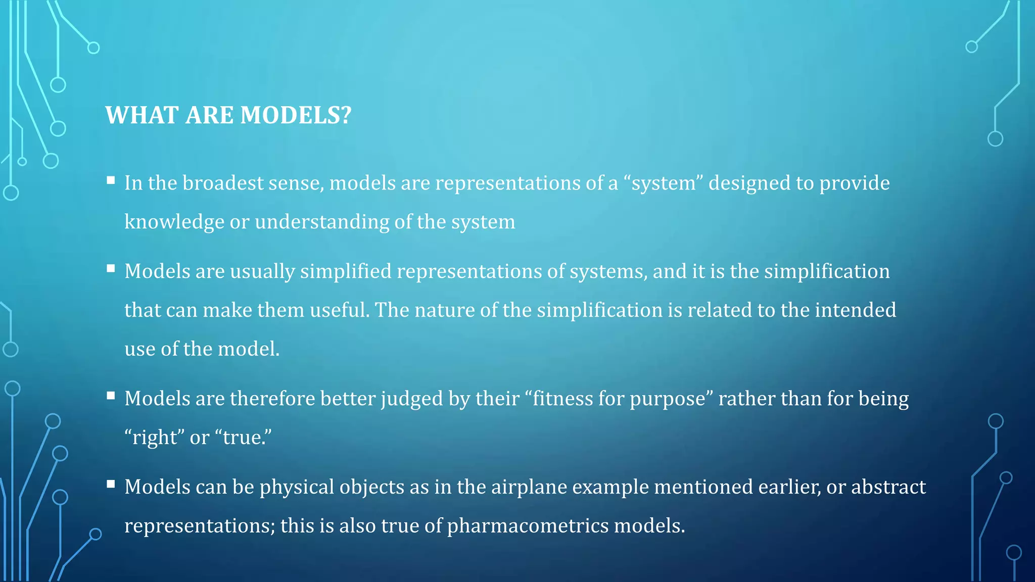 WHAT ARE MODELS?
 In the broadest sense, models are representations of a “system” designed to provide
knowledge or understanding of the system
 Models are usually simplified representations of systems, and it is the simplification
that can make them useful. The nature of the simplification is related to the intended
use of the model.
 Models are therefore better judged by their “fitness for purpose” rather than for being
“right” or “true.”
 Models can be physical objects as in the airplane example mentioned earlier, or abstract
representations; this is also true of pharmacometrics models.
 