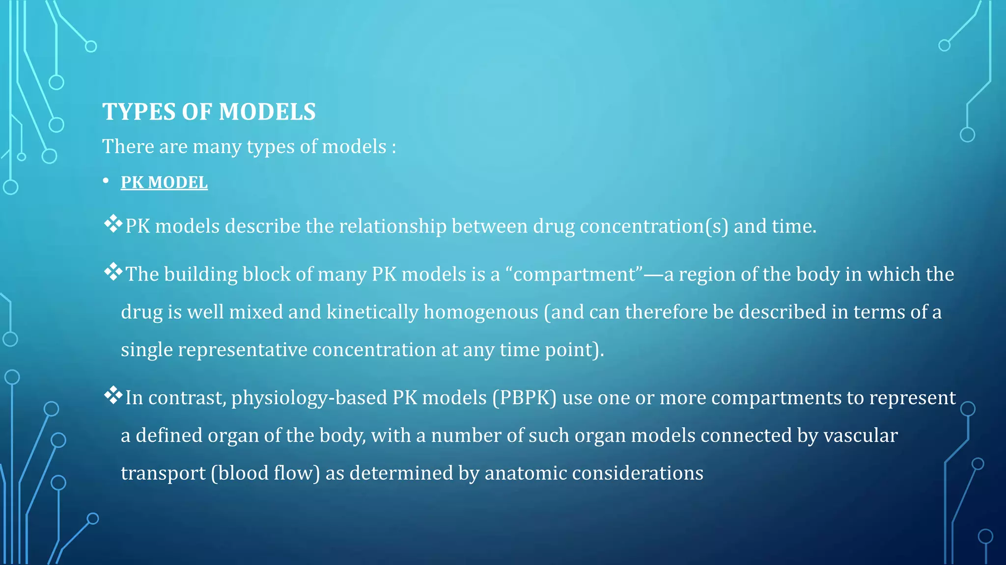 TYPES OF MODELS
There are many types of models :
• PK MODEL
PK models describe the relationship between drug concentration(s) and time.
The building block of many PK models is a “compartment”—a region of the body in which the
drug is well mixed and kinetically homogenous (and can therefore be described in terms of a
single representative concentration at any time point).
In contrast, physiology-based PK models (PBPK) use one or more compartments to represent
a defined organ of the body, with a number of such organ models connected by vascular
transport (blood flow) as determined by anatomic considerations
 