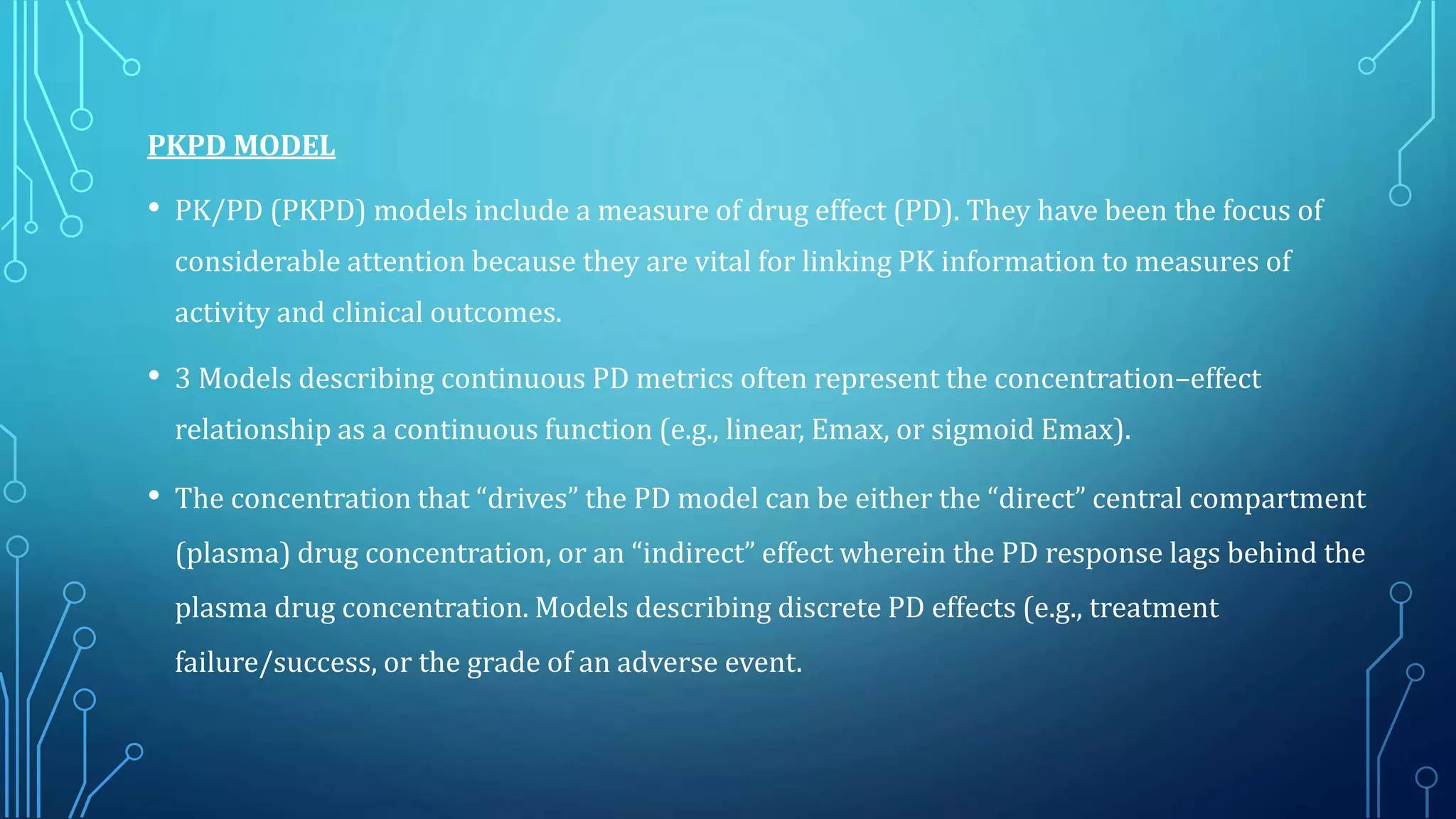 PKPD MODEL
• PK/PD (PKPD) models include a measure of drug effect (PD). They have been the focus of
considerable attention because they are vital for linking PK information to measures of
activity and clinical outcomes.
• 3 Models describing continuous PD metrics often represent the concentration–effect
relationship as a continuous function (e.g., linear, Emax, or sigmoid Emax).
• The concentration that “drives” the PD model can be either the “direct” central compartment
(plasma) drug concentration, or an “indirect” effect wherein the PD response lags behind the
plasma drug concentration. Models describing discrete PD effects (e.g., treatment
failure/success, or the grade of an adverse event.
 