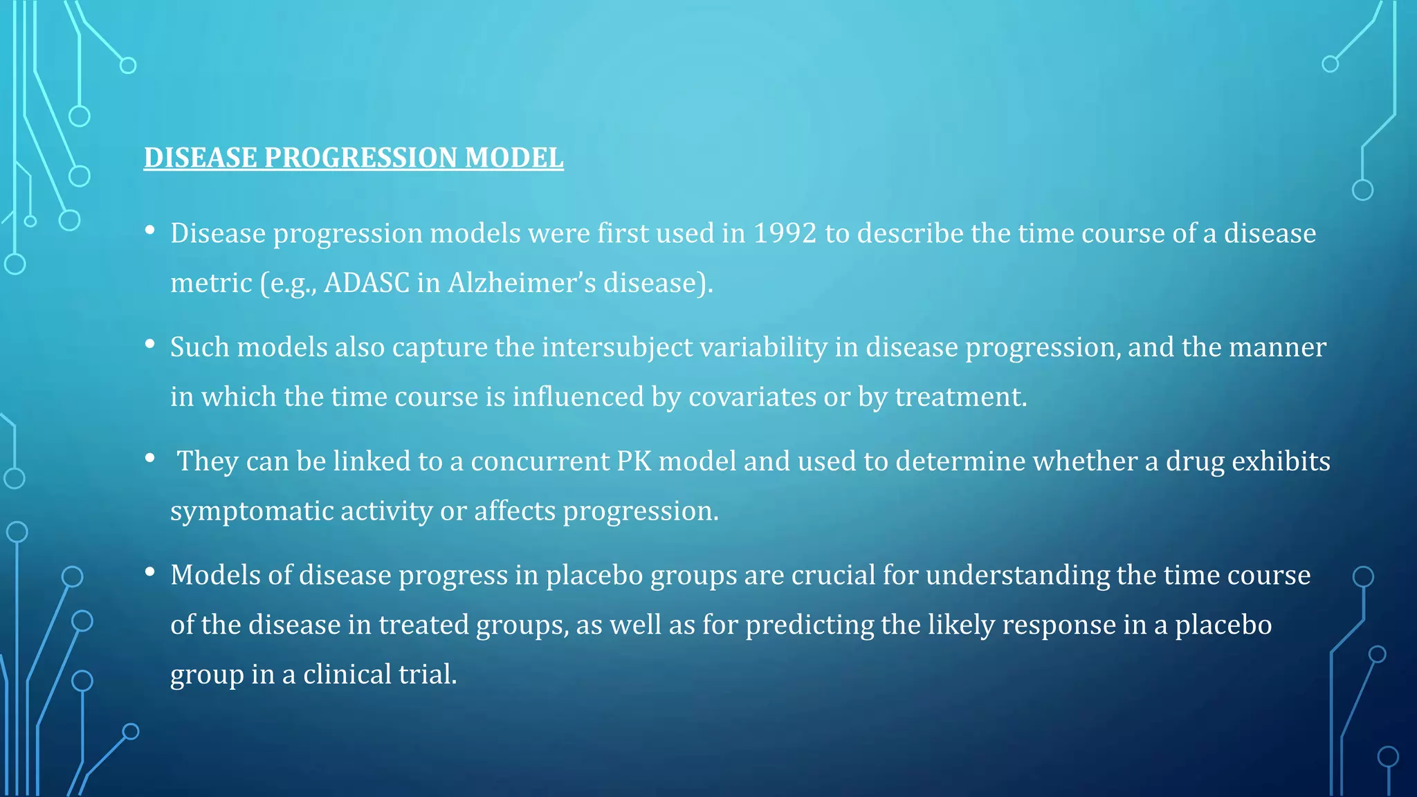 DISEASE PROGRESSION MODEL
• Disease progression models were first used in 1992 to describe the time course of a disease
metric (e.g., ADASC in Alzheimer’s disease).
• Such models also capture the intersubject variability in disease progression, and the manner
in which the time course is influenced by covariates or by treatment.
• They can be linked to a concurrent PK model and used to determine whether a drug exhibits
symptomatic activity or affects progression.
• Models of disease progress in placebo groups are crucial for understanding the time course
of the disease in treated groups, as well as for predicting the likely response in a placebo
group in a clinical trial.
 