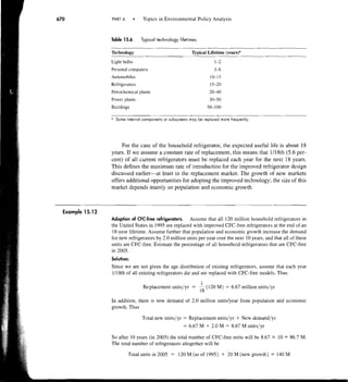 PART 4          Topics in Environmental Policy Analysis


                Table 15.6     Typical technology lifetimes.

                Technology                                 Typical Lifetime (yearsy
                Light bulbs                                            1-2
                Personal computers                                    3-8
                Automobiles                                         10-15
                Refrigerators                                       15-20
                Petrochemical plants                                2040
                Power plants                                        30-50
                Buildings                                          50-100

                " Some internal components or subsystems may be replaced more frequently.




                     For the case of the household refrigerator, the expected useful life is about 18
                years. If we assume a constant rate of replacement, this means that 1118th (5.6 per-
                cent) of all current refrigerators must be replaced each year for the next 18 years.
                This defines the maximum rate of introduction for the improved refrigerator design
                discussed earlier-at least in the replacement market. The growth of new markets
                offers additional opportunities for adopting the improved technology; the size of this
                market depends mainly on population and economic growth.



Example 15.12
                Adoption of CFC-free refrigerators.   Assume that all 120 million household refrigerators in
                the United States in 1995 are replaced with improved CFC-free refrigerators at the end of an
                18-year lifetime. Assume further that population and economic growth increase the demand
                for new refrigerators by 2.0 million units per year over the next 10 years, and that all of these
                units are CFC-free. Estimate the percentage of all household refrigerators that are CFC-free
                in 2005.
                Solution:
                Since we are not given the age distribution of existing refrigerators. assume that each year
                1118th of all existing refrigerators die and are replaced with CFC-free models. Thus
                                                                1
                                Replacement units/yr =         -  (120 M) = 6.67 million units/yr
                                                               18
                In addition, there is new demand of 2.0 million unitslyear from population and economic
                growth. Thus

                                Total new units/yr = Replacement units/yr           + New demand/yr
                                                      =   6.67 M   + 2.0 M = 8.67 M units/yr
                So after 10 years (in 2005) the total number of CFC-free units will be 8.67       X   10 = 86.7 M.
                The total number of refrigerators altogether will be

                         Total units in 2005 = 120 M (as of 1995)            +   20 M (new growth) = 140 M
 