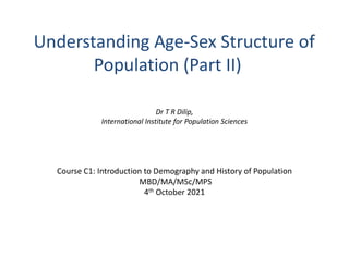 Understanding Age-Sex Structure of
Population (Part II)
Dr T R Dilip,
International Institute for Population Sciences
Course C1: Introduction to Demography and History of Population
MBD/MA/MSc/MPS
4th October 2021
 