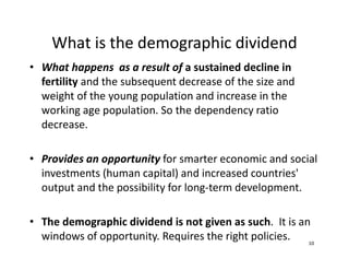 What is the demographic dividend
10
• What happens as a result of a sustained decline in
fertility and the subsequent decrease of the size and
weight of the young population and increase in the
working age population. So the dependency ratio
decrease.
• Provides an opportunity for smarter economic and social
investments (human capital) and increased countries'
output and the possibility for long-term development.
• The demographic dividend is not given as such. It is an
windows of opportunity. Requires the right policies.
 