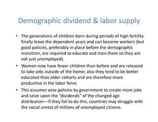 Demographic dividend & labor supply
• The generations of children born during periods of high fertility
finally leave the dependent years and can become workers (but
good policies, preferably in place before the demographic
transition, are required to educate and train them so they are
not just unemployed).
• Women now have fewer children than before and are released
to take jobs outside of the home; also they tend to be better
educated than older cohorts and are therefore more
productive in the labor force.
• This assumes wise policies by government to create more jobs
and seize upon the “dividends” of the changed age
distribution—if they fail to do this, countries may struggle with
the social unrest of millions of unemployed citizens.
 