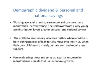 Demographic dividend & personal and
national savings
• Working-age adults tend to earn more and can save more
money than the very young. The shift away from a very young
age distribution favors greater personal and national savings.
• The ability to save money increases further when individuals
born during periods of high fertility move into their 40s, when
their own children are mainly on their own and require less
support.
• Personal savings grow and serve as a partial resource for
industrial investments that fuel economic growth.
 