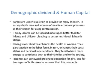 Demographic dividend & Human Capital
• Parent are under less strain to provide for many children. In
surveys both men and women often cite economic pressures
as their reason for using contraception.
• Family income can be focused more upon better food for
infants and children , leading to better nutritional & health
status.
• Having fewer children enhances the health of women. Their
participation in the labor force, in turn, enhances their social
status and personal independence. They tend to have more
energy to contribute both to their families and to the society.
• Incomes can go toward prolonged education for girls, and for
teenagers of both sexes to improve their life prospects.
 