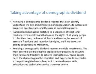 Taking advantage of demographic dividend
• Achieving a demographic dividend requires that each country
understand the size and distribution of its population, its current and
projected age structure, and the pace of population growth.
• National needs must be matched to a sequence of short- and
medium-term investments that assure the rights of all young people
to plan their lives, be free of violence and trauma, be assured of
essential freedoms and reproductive rights, and have access to
quality education and mentoring.
• Realizing a demographic dividend requires multiple investments. The
most essential are building the capabilities of people and ensuring
their rights and freedoms to achieve their potential. Young people
need the chance to gain the education and experience to succeed in
a competitive global workplace, which demands more skills,
education and technical expertise than ever before.
 