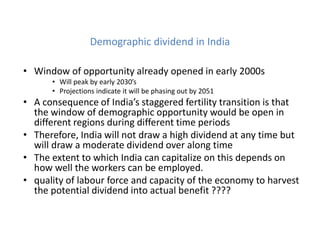 Demographic dividend in India
• Window of opportunity already opened in early 2000s
• Will peak by early 2030’s
• Projections indicate it will be phasing out by 2051
• A consequence of India’s staggered fertility transition is that
the window of demographic opportunity would be open in
different regions during different time periods
• Therefore, India will not draw a high dividend at any time but
will draw a moderate dividend over along time
• The extent to which India can capitalize on this depends on
how well the workers can be employed.
• quality of labour force and capacity of the economy to harvest
the potential dividend into actual benefit ????
 