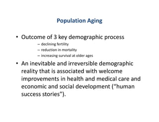 Population Aging
• Outcome of 3 key demographic process
– declining fertility
– reduction in mortality
– increasing survival at older ages
• An inevitable and irreversible demographic
reality that is associated with welcome
improvements in health and medical care and
economic and social development (“human
success stories”).
 