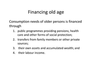 Financing old age
Consumption needs of older persons is financed
through
1. public programmes providing pensions, health
care and other forms of social protection;
2. transfers from family members or other private
sources;
3. their own assets and accumulated wealth; and
4. their labour income.
 