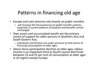 Patterns in financing old age
• Europe and Latin America rely heavily on public transfers
– will increase the fiscal pressure on public transfer systems,
especially if current patterns of taxation and benefits remain
unchanged.
• Own assets and accumulated wealth are the primary
source of support for older persons in Southern Asia and
South-Eastern Asia.
– individuals and families are under pressure to find means of
financing consumption at older ages.
• labour-force participation declines at older ages, labour
income is an important third or fourth source that funds
between 15 and 25 per cent of consumption at older ages
in all regions except Europe
 