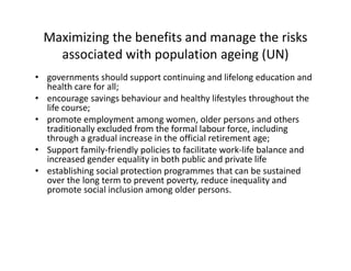 Maximizing the benefits and manage the risks
associated with population ageing (UN)
• governments should support continuing and lifelong education and
health care for all;
• encourage savings behaviour and healthy lifestyles throughout the
life course;
• promote employment among women, older persons and others
traditionally excluded from the formal labour force, including
through a gradual increase in the official retirement age;
• Support family-friendly policies to facilitate work-life balance and
increased gender equality in both public and private life
• establishing social protection programmes that can be sustained
over the long term to prevent poverty, reduce inequality and
promote social inclusion among older persons.
 