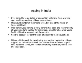 Ageing in India
• Over time, the large bulge of population will move from working
ages to old ages raising old age dependency.
• This would matter at the macro-level, but also at the micro or
household level.
• Traditionally, supporting elderly parents has been the responsibility
of working adults but low fertility means small families who would
find it difficult to support elderly parents.
• Need to account for contribution of elderly to their households
• This would then call for developing mechanism to provide old age
support. At the national level, this matter does not seem urgent
now but some states, the leaders in fertility transition, would face
this issue soon.
 
