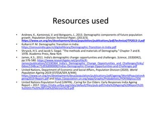 Resources used
• Andreev, K., Kantorová, V. and Bongaarts, J., 2013. Demographic components of future population
growth. Population Division Technical Paper, (2013/3).
https://www.un.org/en/development/desa/population/publications/pdf/technical/TP2013-3.pdf
• Kulkarni P. M. Demographic Transition in India:
https://censusindia.gov.in/digitallibrary/Demographic-Transition-in-India.pdf
• Shryock, H.S. and Jacob S. Siegal. "The methods and materials of Demography." Chapter 7 and 8.
1978. Academic Press, New York
• James, K.S., 2011. India’s demographic change: opportunities and challenges. Science, 333(6042),
pp.576-580. https://www.researchgate.net/profile/K-
James/publication/51530364_India's_Demographic_Change_Opportunities_and_Challenges/links/
0deec5348cac71d93d000000/Indias-Demographic-Change-Opportunities-and-Challenges.pdf
• United Nations, Department of Economic and Social Affairs, Population Division (2020). World
Population Ageing 2019 (ST/ESA/SER.A/444).
https://www.un.org/en/development/desa/population/publications/pdf/ageing/WorldPopulationA
geing2019-Report.pdf and https://population.un.org/wpp/Graphs/Probabilistic/POP/60plus/356
• United Nations Population Fund (UNFPA) , Caring for Our Elders: Early Responses India Ageing
Report – 2017. https://india.unfpa.org/sites/default/files/pub-pdf/India%20Ageing%20Report%20-
%202017%20%28Final%20Version%29.pdf
 