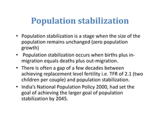 Population stabilization
• Population stabilization is a stage when the size of the
population remains unchanged (zero population
growth)
• Population stabilization occurs when births plus in-
migration equals deaths plus out-migration.
• There is often a gap of a few decades between
achieving replacement level fertility i.e. TFR of 2.1 (two
children per couple) and population stabilization.
• India’s National Population Policy 2000, had set the
goal of achieving the larger goal of population
stabilization by 2045.
 