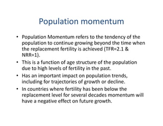 Population momentum
• Population Momentum refers to the tendency of the
population to continue growing beyond the time when
the replacement fertility is achieved (TFR=2.1 &
NRR=1).
• This is a function of age structure of the population
due to high levels of fertility in the past.
• Has an important impact on population trends,
including for trajectories of growth or decline.
• In countries where fertility has been below the
replacement level for several decades momentum will
have a negative effect on future growth.
 