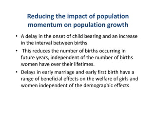 Reducing the impact of population
momentum on population growth
• A delay in the onset of child bearing and an increase
in the interval between births
• This reduces the number of births occurring in
future years, independent of the number of births
women have over their lifetimes.
• Delays in early marriage and early first birth have a
range of beneficial effects on the welfare of girls and
women independent of the demographic effects
 