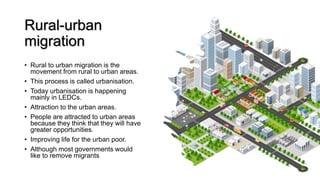 Rural-urban
migration
• Rural to urban migration is the
movement from rural to urban areas.
• This process is called urbanisation.
• Today urbanisation is happening
mainly in LEDCs.
• Attraction to the urban areas.
• People are attracted to urban areas
because they think that they will have
greater opportunities.
• Improving life for the urban poor.
• Although most governments would
like to remove migrants
 