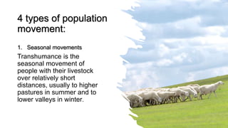 4 types of population
movement:
1. Seasonal movements
Transhumance is the
seasonal movement of
people with their livestock
over relatively short
distances, usually to higher
pastures in summer and to
lower valleys in winter.
 