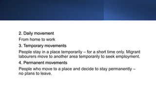 2. Daily movement
From home to work
3. Temporary movements
People stay in a place temporarily – for a short time only. Migrant
labourers move to another area temporarily to seek employment.
4. Permanent movements
People who move to a place and decide to stay permanently –
no plans to leave.
 