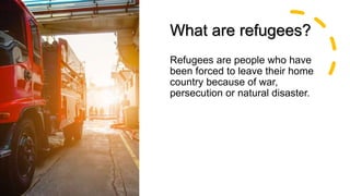 What are refugees?
Refugees are people who have
been forced to leave their home
country because of war,
persecution or natural disaster.
 