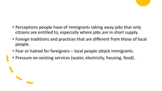 • Perceptions people have of immigrants taking away jobs that only
citizens are entitled to, especially where jobs are in short supply.
• Foreign traditions and practices that are different from those of local
people.
• Fear or hatred for foreigners – local people attack immigrants.
• Pressure on existing services (water, electricity, housing, food).
 